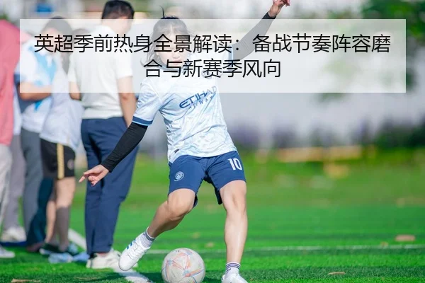 英超季前热身全景解读：备战节奏阵容磨合与新赛季风向
