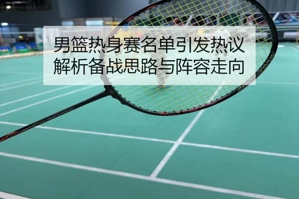 男篮热身赛名单引发热议 解析备战思路与阵容走向
