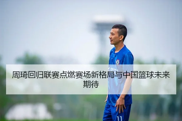 周琦回归联赛点燃赛场新格局与中国篮球未来期待