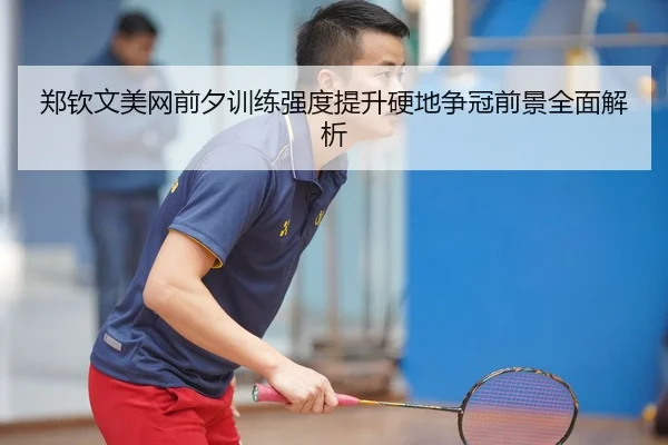 郑钦文美网前夕训练强度提升硬地争冠前景全面解析