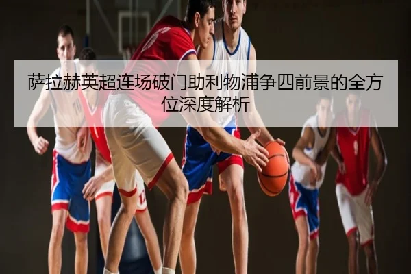 萨拉赫英超连场破门助利物浦争四前景的全方位深度解析