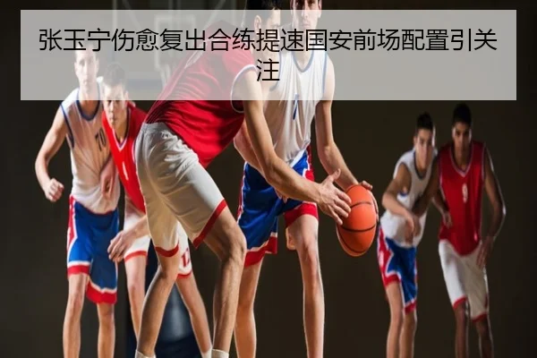 张玉宁伤愈复出合练提速国安前场配置引关注