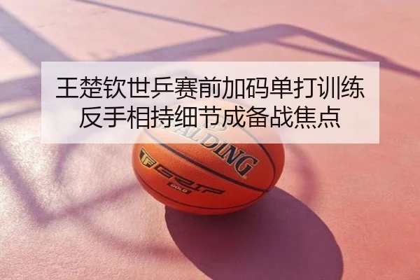 王楚钦世乒赛前加码单打训练 反手相持细节成备战焦点